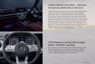 Ambient lighting in 64 colours – showcases
the high-class interior like a work of art.
The light showcases the interior like a work of art by composing different colours
to form colour schemes. This creates emotionally appealing contrasts and
structures the interior in three levels. Eight colour schemes each combine two
colours. They are initially orientated towards the display style of the Widescreen
Cockpit, either classic, sporty or progressive. As part of this the upper part with
Widescreen Cockpit (J25) in one colour and the footwell and trim elements provide
a fascinating contrast. Two further colour schemes even combine five colours,
which are presented simultaneously in five levels – in the upper display, lower
display, trim, centre console plus footwell. Possible for all colour schemes: In
a Dynamic mode, the colours slowly replace each other. This produces a
constantly changing impression of the interior design.
*Please read the disclaimer.
AMG Performance steering wheel in nappa
leather / DINAMICA microfibre.
Sporty design and unique tactile qualities make the AMG Performance steering
wheel an unmistakable feature in nappa leather with grip area in DINAMICA
microfibre. Touch Control buttons allow intuitive control of most functions.
Innovative: Integrated cruise control in the left-hand grip area.
 