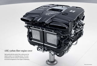 AMG carbon fiber engine cover
High-quality genuine carbon fibre underscores the
engine‘s power in an imposing manner. The cover
emphasizes both the vehicle‘s sportiness and the
structured arrangement of the engine components.
*Please read the disclaimer.
 