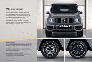 AMG Night package.
There’s a reason why most predators come out at
night. Boasting an array of black design features, such
as dark tinted windows and darkened headlamps, the
AMG Night package adds sporty contrasts to the
vehicle’s exterior design. The large, black wheels in an
exclusive design underline the sporty, expressive
character and give the new Mercedes-AMG G 63 a real
air of authority. And not just by night.
FEATURES AT A GLANCE
53.3 cm (21-inch) AMG twin-spoke light-alloy wheels, painted in matt black
with high-sheen rim flange; optional: 55.9 cm (22-inch) AMG cross-spoke
forged wheels, painted in matt black with high-sheen rim flange
Spare wheel ring and exterior mirror housings painted in obsidian black
Underguard painted in obsidian black
Exterior protective strip with trim insert in black with “AMG” lettering
Darkened headlamps, turn indicators and tail lights
Front and rear bumper trim painted in obsidian black
*Please read the disclaimer.
 