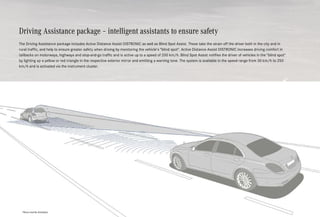 Driving Assistance package – intelligent assistants to ensure safety
The Driving Assistance package includes Active Distance Assist DISTRONIC as well as Blind Spot Assist. These take the strain off the driver both in the city and in
rural traffic, and help to ensure greater safety when driving by monitoring the vehicle's blind spot. Active Distance Assist DISTRONIC increases driving comfort in
tailbacks on motorways, highways and stop-and-go traffic and is active up to a speed of 200 km/h. Blind Spot Assist notifies the driver of vehicles in the blind spot
by lighting up a yellow or red triangle in the respective exterior mirror and emitting a warning tone. The system is available in the speed range from 30 km/h to 250
km/h and is activated via the instrument cluster.
*Please read the disclaimer.
 