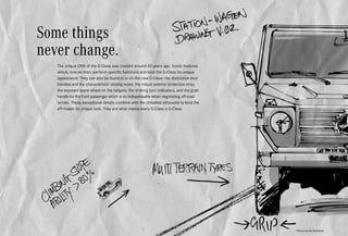 *Please read the disclaimer.
Some things
never change.
The unique DNA of the G-Class was created around 40 years ago. Iconic features
which, now as then, perform specific functions and lend the G-Class its unique
appearance. They can also be found in or on the new G-Class: the distinctive door
handles and the characteristic closing noise, the robust exterior protective strip,
the exposed spare wheel on the tailgate, the striking turn indicators, and the grab
handle for the front passenger which is so indispensable when negotiating off-road
terrain. These exceptional details combine with the chiselled silhouette to lend the
off-roader its unique look. They are what makes every G-Class a G-Class.
 