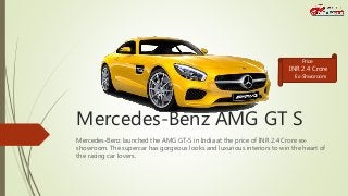 Mercedes-Benz AMG GT S
Mercedes-Benz launched the AMG GT-S in India at the price of INR 2.4 Crore ex-
showroom. The supercar has gorgeous looks and luxurious interiors to win the heart of
the racing car lovers.
INR 2.4 Crore
Price
Ex-Shworoom
 