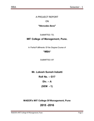 MBA Semester - 1
MAEER’s MIT College Of Management, Pune Page 1
A PROJECT REPORT
ON
“Mercedes Benz”
SUBMITTED TO,
MIT College of Management, Pune.
In Partial Fulfilments Of the Degree Course of
“MBA”
SUBMITTED BY
Mr. Lokesh Suresh Irabatti
Roll No. – G17
Div. – A
(SEM - 1)
MAEER’s MIT College Of Management, Pune
2015 -2016
 