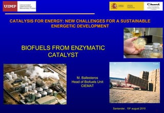 1
BIOFUELS FROM ENZYMATICBIOFUELS FROM ENZYMATIC
CATALYSTCATALYST
CATALYSIS FOR ENERGY: NEW CHALLENGES FOR A SUSTAINABLECATALYSIS FOR ENERGY: NEW CHALLENGES FOR A SUSTAINABLE
ENERGETIC DEVELOPMENTENERGETIC DEVELOPMENT
M. Ballesteros
Head of Biofuels Unit
CIEMAT
Santander, 19th
august 2010
 