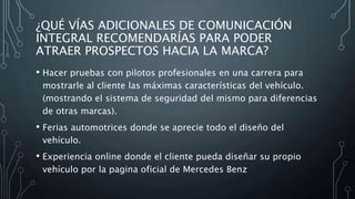¿QUÉ VÍAS ADICIONALES DE COMUNICACIÓN
INTEGRAL RECOMENDARÍAS PARA PODER
ATRAER PROSPECTOS HACIA LA MARCA?
• Hacer pruebas con pilotos profesionales en una carrera para
mostrarle al cliente las máximas características del vehículo.
(mostrando el sistema de seguridad del mismo para diferencias
de otras marcas).
• Ferias automotrices donde se aprecie todo el diseño del
vehículo.
• Experiencia online donde el cliente pueda diseñar su propio
vehículo por la pagina oficial de Mercedes Benz