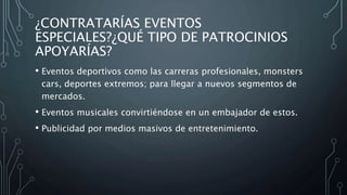 ¿CONTRATARÍAS EVENTOS
ESPECIALES?¿QUÉ TIPO DE PATROCINIOS
APOYARÍAS?
• Eventos deportivos como las carreras profesionales, monsters
cars, deportes extremos; para llegar a nuevos segmentos de
mercados.
• Eventos musicales convirtiéndose en un embajador de estos.
• Publicidad por medios masivos de entretenimiento.