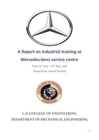 1
A Report on Industrial training at
Mercedes-benz service centre
From 15th may – 26th May, 2018
Prepared by: Anand Panchal
L.D.COLLEGE OF ENGINEERING
DEPARTMENT OF MECHANICAL ENGINNERING
 