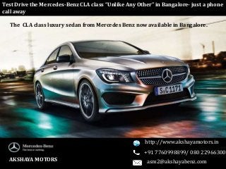The CLA class luxury sedan from Mercedes Benz now available in Bangalore.
Test Drive the Mercedes-Benz CLA class “Unlike Any Other” in Bangalore- just a phone
call away
AKSHAYA MOTORS
http://www.akshayamotors.in
+91 7760998899/ 080 22966300
asm2@akshayabenz.com
 