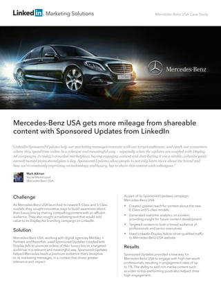 Mercedes-Benz USA Case Study
Mercedes-Benz USA gets more mileage from shareable
content with Sponsored Updates from LinkedIn
Challenge
As Mercedes-Benz USA launched its newest E-Class and S-Class
models, they sought innovative ways to build awareness about
their luxury line by sharing compelling content with an affluent
audience. They also sought a marketing tool that would add
value to its Display Ad branding campaign on LinkedIn.
Solution
Mercedes-Benz USA, working with digital agencies Merkley +
Partners and Razorfish, used Sponsored Updates coupled with
Display Ads to promote videos of their luxury line to a targeted
audience in a relevant and meaningful way. Sponsored Updates
helped Mercedes reach a premium audience that’s receptive
to its marketing messages, in a context that drives greater
relevance and impact.
As part of its Sponsored Updates campaign,
Mercedes-Benz USA:
 Created greater reach for content about the new
E-Class and S-class models
 Generated real-time analytics on content,
providing insight for future content development
 Targeted content to both a broad audience of
professionals and senior executives
 Used LinkedIn Display Ads to drive qualified traffic
to Mercedes-Benz USA website
Results
Sponsored Updates provided a new way for
Mercedes-Benz USA to engage with high-net-worth
professionals, resulting in engagement rates of up
to 1%. The ability to add rich media content such
as video to top-performing posts also helped drive
high engagement.
Mark Aikman
Social Media Lead
Mercedes-Benz USA
“LinkedIn Sponsored Updates help our marketing messages resonate with our target audiences, and reach our consumers
where they spend time online in a relevant and meaningful way – especially when the updates are coupled with Display
Ad campaigns. In today’s crowded marketplace, having engaging content and distributing it via a nimble, cohesive paid/
earned/owned promotional plan is key. Sponsored Updates allow people to not only learn more about the brand and
how we’re constantly improving on technology and luxury, but to share this content with colleagues.”
 