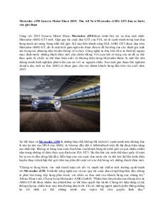 Mercedes c250 Geneva Motor Show 2015: The All New Mercedes-AMG GT3 đua xe bước
vào giai đoạn
Cùng với 2015 Geneva Motor Show, Mercedes c250 được trình bày nó xe đua mới nhất:
Mercedes-AMG GT3 mới. Gặp quy tắc cuộc đua GT3 của FIA, nó sẽ cạnh tranh trong loạt đua
hàng tranh cãi nóng bỏng nhất thế giới. Kế này đến thành công SLS AMG GT3 được dựa trên
Mercedes-AMG GT, đó là một thời gian ngắn do được đưa ra để hộ tống của các đánh giá xuất
sắc trong các phương tiện truyền thông về xe hơi. Công nghệ xe đua tiên tiến và thiết kế ngoạn
mục định trước những thách thức mới cho chiến thắng. Với cam kết rõ ràng của nó để xe thể
thao quốc tế, chiếc xe thể thao hiệu suất và thương hiệu trong Mercedes-Benz là một lần nữa
chứng minh kinh nghiệm phát triển của nó với xe nguyên chiếc. Sau một giai đoạn thử nghiệm
chuyên sâu, mới xe đua AMG sẽ được giao cho các nhóm khách hàng đầu tiên vào cuối năm
2015.
Xe thể thao và Mercedes c250 là những thực thể không thể tách rời: cạnh tranh trên đường đua
là sâu ăn sâu vào DNA của AMG, và liên tục đẩy đội ở Affalterbach trên để đạt được hiệu năng
cao nhất lớp. Không có hàng loạt cuộc đua khác của khách hàng trên thế giới có quá nhiều nhiều
như trong những tổ chức theo quy định của FIA GT3. Họ thu hút các môn thể thao quốc tế toàn
bộ xe ưu tú đến dòng bắt đầu. Hỗn hợp của các cuộc đua nước rút và đòi hỏi độ bền kinh điển
huyền thoại trên khắp thế giới liên tục phải đối mặt với các đội bóng với những thách thức mới.
"Chúng ta đang bước vào một tranh luận sôi nổi và mạnh mẽ chiếm môi trường cạnh tranh
với Mercedes c250. Trình độ công nghệ cao và các quy tắc cuộc đua công bằng thúc đẩy chúng
ta phải lên trong xếp hạng phía trước với chiếc xe đua mới của khách hàng của chúng tôi,"
Tobias Moers nói, Chủ tịch của Mercedes-AMG GmbH. "Phiên bản tiêu chuẩn của chúng tôi của
AMG GT đã được nhằm vào phân khúc xe thể thao quyết liệt tranh. Chúng tôi hiện đang có hệ
thống tiếp tục chiến lược này trên đường đua là tốt. Chỉ có những người giành chiến thắng chống
lại tốt nhất có thể chứng minh cho tuyên bố chủ quyền lãnh đạo."
 