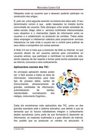 Mercedes Castro Cid 
Wikipedia onde os usuarios que o desexen poderán participar na 
construción dos artigos. 
É, polo cal, unha segunda xeración na historia dos sitios web. O seu 
denominador común é que están baseados no modelo dunha 
comunidade de usuarios. Esta abrangue unha ampla variedade de 
redes sociais, blogs, wikis e servizos multimedia interconectados 
cuxo obxectivo é o intercambio rápido de información entre os 
usuarios e a colaboración na produción de contidos. Todos estes 
sitios empregan a intelixencia colectiva para proporcionar servizos 
interactivos na rede onde o usuario ten o control para publicar os 
seus datos e compartilos con outras persoas. 
A Web 2.0 non é máis que a evolución da Web ou Internet, no que 
usuarios deixan de ser usuarios pasivos para converterse en 
usuarios activos, que participan e contribúen no contido da rede, 
sendo capaces de dar soporte e formar parte dunha sociedade que 
se informa, comunica e xera coñecemento. 
Aplicacións sociais das TIC: 
As principais aplicación destas poden 
ser: o fácil acceso a todos os tipos de 
información, instrumentos para todo 
tipo de proceso datos, canles de 
Comunicación, almacenamento de 
grandes cantidades de información, 
automatización de tarefas, 
interatividade, normalización dos 
códigos, instrumento Cognitivo... 
Cada día encóntranse máis aplicacións das TIC, como un dos 
grandes exemplos está o sistema educativo, que debido a que se 
demanda que os futuros traballadores integren o coñecemento 
destas tecnoloxías como parte da súa formación.O desenrolo da 
información, os materiais multimedia e a gran difusión de Internet, 
fixo posible que se producise un cambio na educación. A 
Traballo TICs Páxina 9 
 