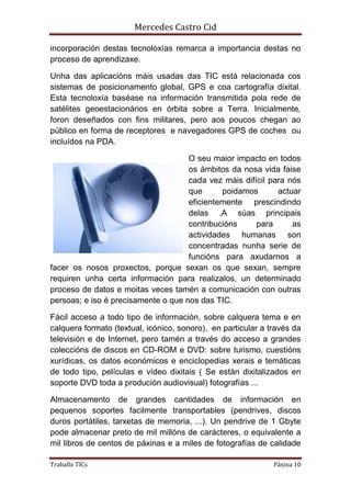 Mercedes Castro Cid 
incorporación destas tecnoloxías remarca a importancia destas no 
proceso de aprendizaxe. 
Unha das aplicacións máis usadas das TIC está relacionada cos 
sistemas de posicionamento global, GPS e coa cartografía dixital. 
Esta tecnoloxía baséase na información transmitida pola rede de 
satélites geoestacionários en órbita sobre a Terra. Inicialmente, 
foron deseñados con fins militares, pero aos poucos chegan ao 
público en forma de receptores e navegadores GPS de coches ou 
incluídos na PDA. 
O seu maior impacto en todos 
os ámbitos da nosa vida faise 
cada vez máis difícil para nós 
que poidamos actuar 
eficientemente prescindindo 
delas .A súas principais 
contribucións para as 
actividades humanas son 
concentradas nunha serie de 
funcións para axudarnos a 
facer os nosos proxectos, porque sexan os que sexan, sempre 
requiren unha certa información para realizalos, un determinado 
proceso de datos e moitas veces tamén a comunicación con outras 
persoas; e iso é precisamente o que nos das TIC. 
Fácil acceso a todo tipo de información, sobre calquera tema e en 
calquera formato (textual, icónico, sonoro), en particular a través da 
televisión e de Internet, pero tamén a través do acceso a grandes 
coleccións de discos en CD-ROM e DVD: sobre turismo, cuestións 
xurídicas, os datos económicos e enciclopedias xerais e temáticas 
de todo tipo, películas e vídeo dixitais ( Se están dixitalizados en 
soporte DVD toda a produción audiovisual) fotografías ... 
Almacenamento de grandes cantidades de información en 
pequenos soportes facilmente transportables (pendrives, discos 
duros portátiles, tarxetas de memoria, ...). Un pendrive de 1 Gbyte 
pode almacenar preto de mil millóns de carácteres, o equivalente a 
mil libros de centos de páxinas e a miles de fotografías de calidade 
Traballo TICs Páxina 10 
 