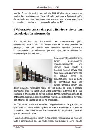Mercedes Castro Cid 
media. E un disco duro portátil de 200 Gbytes pode almacenar 
moitos largometraxes con boa calidade de imaxe.- Automatización 
de actividades que queremos que realicen os ordenadores, que 
compoñen o cerebro e o corazón de todas as TIC. 
5.Valoración crítica das posibilidades e riscos das 
tecnoloxías da información 
AS tecnoloxías da información e comunicación (TIC) 
desenvolvéronse moito nos últimos anos o cal nos permite por 
exemplo, que por medio dos teléfonos móbiles poidamos 
comunicarnos con diferentes persoas que se encontran en 
diferentes partes do mundo. 
Estes aparellos electrónicos 
tamén evolucionaron 
considerablemente nos 
últimos anos dende o 
telefono que so servía para 
falar con outras persoas ata 
os actuais como os 
Smartphones que a parte 
de permitirnos falar con 
outras persoas tamén nos 
deixa enviarlle mensaxes tanto de voz como de texto e incluso 
mandarlle fotos ou facer unha vídeo chamada, ademais de o que 
respecta a chamadas os novos móbiles tamén funcionan a modo de 
ordenador, xa que, podes descargar múltiples aplicacións e navegar 
por internet ao igual que se fai no ordenador. 
As TIC tamén están conectadas coa globalización xa que son as 
que máis a desenrolaron, grazas a elas e mediante o ordenador 
podemos obter información practicamente de calquera tipo sen ter 
que movernos do sitio. 
Pero estas tecnoloxías tamén teñen malas repercusión, xa que non 
toda a información que se pode atopar en Internet é certa, dando 
Traballo TICs Páxina 11 
 