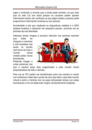 Mercedes Castro Cid 
lugar a confusión e errores que a xente pode cometer, xa que inda 
que as web 2.0 son boas porque os usuarios poden aportar 
información tamén son confusas xa que algún destes usuarios pode 
proporcionar información errónea ou non precisa. 
Sumándolle a isto que mediante os dispositivos móbiles e o GPS 
pódese localizar a ubicación de casqueira persoa privando así as 
persoas da súa liberdade. 
Ademais tamén chegan a producir adicción nas persoas xerando 
que estas se 
cheguen a marxinar 
e nos socializar coa 
xente no mundo 
real lonxe de todo o 
mundo virtual 
creado polas novas 
tecnoloxías. 
Podendo chegar a 
untos extremos nos 
que o usuario pasa días enganchado a este mundo virtual 
esquecéndose de todo o demais. 
Polo cal as TIC poden ser beneficiosas para nos sempre e cando 
non confiemos nelas ata o punto de crer que todo o que este mundo 
virtual é certo e mentres non se pase demasiado tempo con estas 
tecnoloxías e non se desenrole ningún comportamento ludópata. 
Traballo TICs Páxina 12 
 