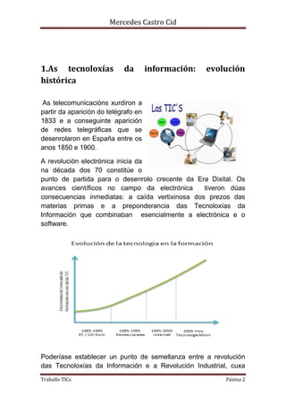 Mercedes Castro Cid 
1.As tecnoloxías da información: evolución 
histórica 
As telecomunicacións xurdiron a 
partir da aparición do telégrafo en 
1833 e a conseguinte aparición 
de redes telegráficas que se 
desenrolaron en España entre os 
anos 1850 e 1900. 
A revolución electrónica inicia da 
na década dos 70 constitúe o 
punto de partida para o desenrolo crecente da Era Dixital. Os 
avances científicos no campo da electrónica tiveron dúas 
consecuencias inmediatas: a caída vertixinosa dos prezos das 
materias primas e a preponderancia das Tecnoloxías da 
Información que combinaban esencialmente a electrónica e o 
software. 
Poderíase establecer un punto de semellanza entre a revolución 
das Tecnoloxías da Información e a Revolución Industrial, cuxa 
Traballo TICs Páxina 2 
 