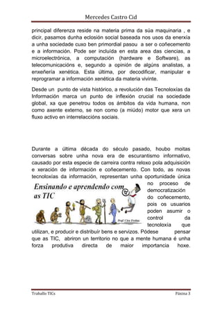 Mercedes Castro Cid 
principal diferenza reside na materia prima da súa maquinaria , e 
dicir, pasamos dunha eclosión social baseada nos usos da enerxía 
a unha sociedade cuxo ben primordial pasou a ser o coñecemento 
e a información. Pode ser incluída en esta area das ciencias, a 
microelectrónica, a computación (hardware e Software), as 
telecomunicacións e, segundo a opinión de algúns analistas, a 
enxeñería xenética. Esta última, por decodificar, manipular e 
reprogramar a información xenética da materia vivinte. 
Desde un punto de vista histórico, a revolución das Tecnoloxías da 
Información marca un punto de inflexión crucial na sociedade 
global, xa que penetrou todos os ámbitos da vida humana, non 
como axente externo, se non como (a miúdo) motor que xera un 
fluxo activo en interrelaccións sociais. 
Durante a última década do século pasado, houbo moitas 
conversas sobre unha nova era de escurantismo informativo, 
causado por esta especie de carreira contra reloxo pola adquisición 
e xeración de información e coñecemento. Con todo, as novas 
tecnoloxías da información, representan unha oportunidade única 
no proceso de 
democratización 
do coñecemento, 
pois os usuarios 
poden asumir o 
control da 
tecnoloxía que 
utilizan, e producir e distribuír bens e servizos. Pódese pensar 
que as TIC, abriron un territorio no que a mente humana é unha 
forza produtiva directa de maior importancia hoxe. 
Traballo TICs Páxina 3 
 