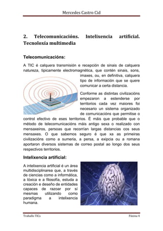 Mercedes Castro Cid 
2. Telecomunicacións. Intelixencia artificial. 
Tecnoloxía multimedia 
Telecomunicacións: 
A TIC é calquera transmisión e recepción de sinais de calquera 
natureza, tipicamente electromagnética, que contén sinais, sons, 
imaxes, ou, en definitiva, calquera 
tipo de información que se quere 
comunicar a certa distancia. 
Conforme as distintas civilizacións 
empezaron a estenderse por 
territorios cada vez maiores foi 
necesario un sistema organizado 
de comunicacións que permitise o 
control efectivo de eses territorios. É máis que probable que o 
método de telecomunicacións máis antigo sexa o realizado con 
mensaxeiros, persoas que recorrían largas distancias cos seus 
mensaxes. O que sabemos seguro é que xa as primeiras 
civilizacións como a sumeria, a persa, a exipcia ou a romana 
aportaron diversos sistemas de correo postal ao longo dos seus 
respectivos territorios. 
Intelixencia artificial: 
A intelixencia artificial é un área 
multidisciplinarea que, a través 
de ciencias como a informática, 
a lóxica e a filosofía, estuda a 
creación e deseño de entidades 
capaces de razoar por sí 
mesmas utilizando como 
paradigma a intelixencia 
humana. 
Traballo TICs Páxina 4 
 