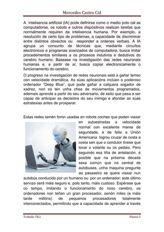 Mercedes Castro Cid 
A intelixencia artificial (IA) pode definirse como o medio polo cal as 
computadoras, os robots e outros dispositivos realizan tarefas que 
normalmente requiren da intelixencia humana. Por exemplo, a 
resolución de certo tipo de problemas, a capacidade de discriminar 
entre distintos obxectos ou responder a ordenes verbais. A IA 
agrupa un conxunto de técnicas que, mediante circuítos 
electrónicos e programas avanzados de computadora, busca imitar 
procedementos similares a os procesos indutivos e dedutivos do 
cerebro humano. Basease na investigación das redes neuronais 
humanas e, a partir de aí, busca copiar electronicamente o 
funcionamento do cerebro. 
O progreso na investigación de redes neuronais está a gañar terreo 
con velocidade dramática. As súas aplicacións inclúen o poderoso 
ordenador “Deep Blue”, que pode gañar a calquera xogador de 
xadrez, non só ten unha chea de movementos programados, 
ademais aprende a partir do seu adversario, de xeito que pasa a ser 
capaz de anticipar as decisións do seu inimigo e afondar as súas 
estratexias antes de prosperar. 
Estas redes tamén foron usadas en robots coches que poden viaxar 
en autoestradas a velocidade 
normal con excelente marxe de 
seguridade, e de feito a Unión 
Americana logrou cruzar de costa a 
costa sen que o condutor tivese que 
tocar o volante ou os pedais. Pero 
seguindo esa liña de antelación, é 
posible que na próxima década 
sexa común que na central de 
autobuses, unha maquina pregunte 
ao pasaxeiro se quere viaxar nun 
autobús conducido por un humano ou por un ordenador; este último 
servizo será máis seguro e, polo tanto, máis custoso. Espérase que 
co tempo, imitando o funcionamento do noso cerebro, os 
ordenadores non teñan un gran procesador, senón miles (e máis 
tarde millóns) de pequenos procesadores totalmente 
interconectados, permitindo que a capacidade de aprender a través 
Traballo TICs Páxina 5 
 