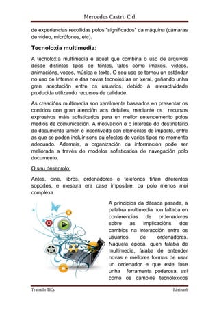 Mercedes Castro Cid 
de experiencias recollidas polos "significados" da máquina (cámaras 
de vídeo, micrófonos, etc). 
Tecnoloxía multimedia: 
A tecnoloxía multimedia é aquel que combina o uso de arquivos 
desde distintos tipos de fontes, tales como imaxes, vídeos, 
animacións, voces, música e texto. O seu uso se tornou un estándar 
no uso de Internet e das novas tecnoloxías en xeral, gañando unha 
gran aceptación entre os usuarios, debido á interactividade 
producida utilizando recursos de calidade. 
As creacións multimedia son xeralmente baseados en presentar os 
contidos con gran atención aos detalles, mediante os recursos 
expresivos máis sofisticados para un mellor entendemento polos 
medios de comunicación. A motivación e o interese do destinatario 
do documento tamén é incentivada con elementos de impacto, entre 
as que se poden incluír sons ou efectos de varios tipos no momento 
adecuado. Ademais, a organización da información pode ser 
mellorada a través de modelos sofisticados de navegación polo 
documento. 
O seu desenrolo: 
Antes, cine, libros, ordenadores e teléfonos tiñan diferentes 
soportes, e mestura era case imposible, ou polo menos moi 
complexa. 
A principios da década pasada, a 
palabra multimedia non faltaba en 
conferencias de ordenadores 
sobre as implicacións dos 
cambios na interacción entre os 
usuarios de ordenadores. 
Naquela época, quen falaba de 
multimedia, falaba de entender 
novas e mellores formas de usar 
un ordenador e que este fose 
unha ferramenta poderosa, así 
como os cambios tecnolóxicos 
Traballo TICs Páxina 6 
 
