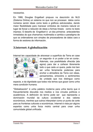 Mercedes Castro Cid 
necesarios. 
En 1968, Douglas Engelbart propuxo na descrición do NLS 
(Sistema Online) un sistema no que non se procesan datos como 
números senón ideas como texto e gráficos estruturados, dando 
maior flexibilidade para manexar símbolos de maneira natural en 
lugar de forzar a redución de ideas a formas lineais como no texto 
impreso. O deseño de Engelbart é un dos primeiros antecedentes 
inmediatos do que chamamos multimedia e cambia o paradigma de 
que os ordenadores son simples de procesadores de datos cara a 
forma de xestores de información. 
3.Internet: A globalización 
Internet ten capacidade de atravesar a superficie da Terra en case 
un segundo- é un poder a ter en conta-. 
Ademais, coa posibilidade ofrecida (ata 
agora) para dar a coñecer libremente 
todo o que cada un quere, pode moi ben 
ser unha ferramenta poderosa para 
encher a atmosfera da Terra con ideas, 
pensamentos, emocións e sentimentos 
da unidade que nos distingue como 
especie, e da dignidade que todos nós temos que gozar como unha 
mera condición humana. 
"Globalización" é unha palabra moderna para unha teoría que é 
frecuentemente discutida nos medios e nos círculos políticos e 
académicos. A definición do termo pode ser que representa a 
dominación mundial da cultura occidental e dos valores 
económicos, mentres que outros interpretan como un punto de corte 
para as fronteiras culturais e económicas. Internet é vista por algúns 
expertos como unha forza motriz central para crear unha 
comunidade global unificada. 
Traballo TICs Páxina 7 
 