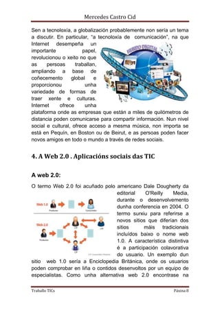 Mercedes Castro Cid 
Sen a tecnoloxía, a globalización probablemente non sería un tema 
a discutir. En particular, “a tecnoloxía de comunicación”, na que 
Internet desempeña un 
importante papel, 
revolucionou o xeito no que 
as persoas traballan, 
ampliando a base de 
coñecemento global e 
proporcionou unha 
variedade de formas de 
traer xente e culturas. 
Internet ofrece unha 
plataforma onde as empresas que están a miles de quilómetros de 
distancia poden comunicarse para compartir información. Nun nivel 
social e cultural, ofrece acceso a mesma música, non importa se 
está en Pequín, en Boston ou de Beirut, e as persoas poden facer 
novos amigos en todo o mundo a través de redes sociais. 
4. A Web 2.0 . Aplicacións sociais das TIC 
A web 2.0: 
O termo Web 2.0 foi acuñado polo americano Dale Dougherty da 
editorial O'Reilly Media, 
durante o desenvolvemento 
dunha conferencia en 2004. O 
termo surxiu para referirse a 
novos sitios que diferían dos 
sitios máis tradicionais 
incluídos baixo o nome web 
1.0. A característica distintiva 
é a participación colavorativa 
do usuario. Un exemplo dun 
sitio web 1.0 sería a Enciclopedia Británica, onde os usuarios 
poden comprobar en liña o contidos desenvoltos por un equipo de 
especialistas. Como unha alternativa web 2.0 encontrase na 
Traballo TICs Páxina 8 
 