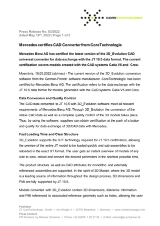 Press Release No. 03/2022
dated May 18th, 2022 | Page 1 of 2
Publisher
CT CoreTechnologie GmbH ▪ Am Klinger 5 ▪ 63776 Moembris ▪ Germany ▪ www.coretechnologie.com
Press Contact
PR Solutions by Melanie Schacker ▪ Phone +43 (0)678 1 29 27 25 ▪ E-Mail: presse@pr-schacker.de
Mercedescertifies CAD Converterfrom CoreTechnologie
Mercedes Benz AG has certified the latest version of the 3D_Evolution CAD
universal converter for data exchange with the JT 10.5 data format. The current
certification covers models created with the CAD systems Catia V5 and Creo.
Moembris, 18.05.2022 (ab/mas) - The current version of the 3D_Evolution conversion
software from the German-French software manufacturer CoreTechnologie has been
certified by Mercedes Benz AG. The certification refers to the data exchange with the
JT 10.5 data format for models generated with the CAD systems Catia V5 and Creo.
Data Conversion and Quality Control
The CAD data converted to JT 10.5 with 3D_Evolution software meet all relevant
requirements of Mercedes Benz AG. Through 3D_Evolution the conversion of the
native CAD data as well as a complete quality control of the 3D models takes place.
Thus, by using the software, suppliers can obtain certification at the push of a button
and qualify for data exchange of 3D/CAD data with Mercedes.
Fast Loading Time and Clear Structure
3D_Evolution supports the STT technology required for JT 10.5 certification, allowing
the preview of the entire JT model to be loaded quickly and sub-assemblies to be
reloaded in the exact XT format. The user gets an instant overview of models of any
size to view, reload and convert the desired perimeters in the shortest possible time.
The product structure as well as CAD attributes for monolithic and externally
referenced assemblies are supported. In the spirit of 3D Master, where the 3D model
is a leading source of information throughout the design process, 3D dimensions and
PMI are fully supported by JT 10.5.
Models converted with 3D_Evolution contain 3D dimensions, tolerance information
and PMI referenced to associated reference geometry such as holes, allowing the user
 