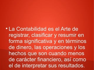 
La Contabilidad es el Arte de
registrar, clasificar y resumir en
forma significativa y en términos
de dinero, las operaciones y los
hechos que son cuando menos
de carácter financiero, así como
el de interpretar sus resultados.