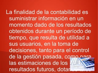 La finalidad de la contabilidad es
suministrar información en un
momento dado de los resultados
obtenidos durante un período de
tiempo, que resulta de utilidad a
sus usuarios, en la toma de
decisiones, tanto para el control
de la gestión pasada, como para
las estimaciones de los
resultados futuros, dotando tales