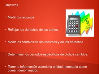 Objetivos
Medir los recursos
Reflejar los derechos de las partes.
Medir los cambios de los recursos y de los derechos.
Determinar los periodos específicos de dichos cambios.
Tener la información usando la unidad monetaria como
común denominador.