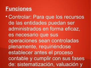 Funciones
Controlar: Para que los recursos
de las entidades puedan ser
administrados en forma eficaz,
es necesario que sus
operaciones sean controladas
plenamente, requiriéndose
establecer antes el proceso
contable y cumplir con sus fases
de: sistematización, valuación y