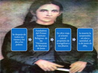 Se despojo de
todos sus
vienes y los
dio a los
pobres
Fundadora
del Primer
Instituto
Religioso de
las
“Hermanas
de Mariana
de Jesús
En 1870 viaja
al oriente
con el
propósito de
evangelizar a
los jíbaros
la muerte la
sorprendió,
en olor a
santidad, el
12 de junio de
1883.
 