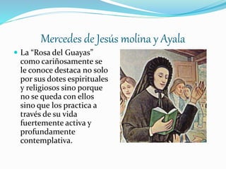 Mercedes de Jesús molina y Ayala
 La “Rosa del Guayas”
como cariñosamente se
le conoce destaca no solo
por sus dotes espirituales
y religiosos sino porque
no se queda con ellos
sino que los practica a
través de su vida
fuertemente activa y
profundamente
contemplativa.
 