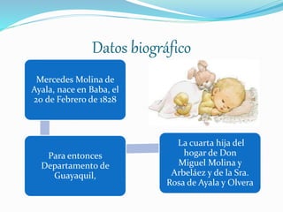Datos biográfico
Mercedes Molina de
Ayala, nace en Baba, el
20 de Febrero de 1828
Para entonces
Departamento de
Guayaquil,
La cuarta hija del
hogar de Don
Miguel Molina y
Arbeláez y de la Sra.
Rosa de Ayala y Olvera
 