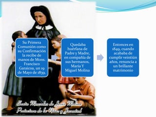 Su Primera
Comunión como
su Confirmación
la recibe de
manos de Mons.
Francisco
Garaicoa, un 19
de Mayo de 1839.
Quedaba
huérfana de
Padre y Madre,
en compañía de
sus hermanos,
María Y
Miguel Molina
Entonces en
1849, cuando
acababa de
cumplir veintiún
años, renuncia a
un brillante
matrimonio
 