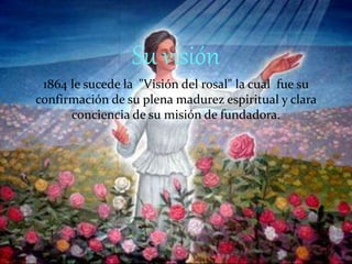 Su visión
1864 le sucede la "Visión del rosal" la cual fue su
confirmación de su plena madurez espiritual y clara
conciencia de su misión de fundadora.
 