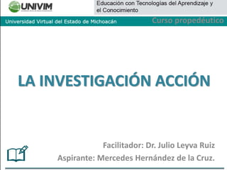 Facilitador: Dr. Julio Leyva Ruiz
Aspirante: Mercedes Hernández de la Cruz.
LA INVESTIGACIÓN ACCIÓN
Curso propedéutico
 