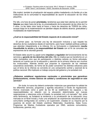 e- Eccleston. Estudios sobre el nivel inicial. Año 2. Número 5. Invierno, 2006.
               ISPEI “Sara C. de Eccleston”. DGES. Secretaría de Educación. GCBA.

Ello implicó, también la privatización del espacio público trasladando a la familia y/o a las
instituciones de la comunidad la responsabilidad de asumir la educación de los niños
pequeños.

Por ello, a la hora de poner prioridades, tendremos que estar bien atentos de no permitir
falacias que dejen fuera de la ley, la universalización de la educación de los niños de 0 a
5 años. La ley debe mirar hacia el futuro y hacia los derechos de TODOS los niños,
aunque luego en la implementación se planteen etapas de distinto alcance, gradualidad y
modalidades de implementación.


¿Cuál es la responsabilidad del Estado respecto de la educación inicial?

   El primer paso es formular una ley de educación inclusiva y que respete los
derechos de los ciudadanos desde el nacimiento, para hacer realidad políticas públicas
que atiendan integralmente a la infancia. En su formulación e implantación resulta
insustituible la acción y la responsabilidad del Estado con el fin de concretar las
expresiones de la voluntad general.

El Estado debe asumir su papel como impulsor y regulador del funcionamiento de los
servicios y garante de los derechos del niño. Ello no implica que se transforme en un
actor monopólico sino que dé participación a distintos actores en forma articulada,
teniendo en cuenta que en la educación y atención de la primera infancia son muchos
los involucrados. Además tendrá que proponer la superación de los intereses
corporativos sectoriales, de forma tal de poder concentrar los distintos esfuerzos para
que el tema de la infancia se convierta en una componente central y esencial de la
política nacional. Ello implicará un trabajo conjunto del gobierno y la sociedad civil.


¿Debemos establecer regulaciones nacionales o provinciales que garanticen
profesionalismo, niveles básicos de calidad y condiciones de seguridad en este
servicio?

       Sin duda, la nueva ley deberá contemplar instancias que garanticen la calidad de
los diferentes servicios, programas y agentes educativos a través de regulaciones.
Hemos vivenciado cómo a partir de los 90 se redefinieron los espacios y las
responsabilidades en relación con la educación determinados por nuevas
negociaciones y relaciones entre el Estado, la sociedad civil y el mercado.4 Así, entre
otros fenómenos, se fortaleció la tendencia a la privatización de la educación (muy
marcada en el Nivel Inicial) y hubo una ampliación de experiencias educativas de tipo
comunitario configuradas sin control y sin supervisión, creadas en su mayoría por la
ausencia de acción del Estado (Jardines Maternales, Guarderías, Salas Cuna,
Programas de Madres Cuidadoras operados por ONG, sectores comunitarios,
fundaciones, gremios, etc).




                                                                                              1 de 5
 