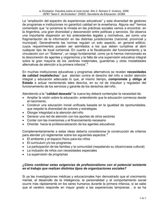 e- Eccleston. Estudios sobre el nivel inicial. Año 2. Número 5. Invierno, 2006.
               ISPEI “Sara C. de Eccleston”. DGES. Secretaría de Educación. GCBA.

La “ampliación del espectro de experiencias educativas” y esta diversidad de gestores
de programas e instituciones no garantizó calidad en la enseñanza. Alguna vez5 hemos
comentado que “si ponemos la mirada en las prácticas sociales vamos a encontrar, en
la Argentina, una gran diversidad y desconexión entre políticas y servicios. Se observa
una importante dispersión en los antecedentes legales y normativos, así como una
fragmentación de la información en las distintas jurisdicciones (nacional, provincial y
municipal). Generalmente las normas regulan un solo aspecto, en general edilicio,
cuyos requerimientos pueden ser asimilados a los que deben cumplirse al abrir
cualquier tipo de local comercial. En cuanto a la fiscalización del funcionamiento y la
vinculación con un “Sistema”, un rasgo fundamental, como ya lo hemos mencionado es
la desconexión de agentes y organismos y la falta de una supervisión educativa integral
sobre la gran mayoría de los Jardines maternales, guarderías y otras modalidades
alternativas de atención a la primera infancia”.6

En muchas instituciones educativas y programas alternativos se revelan necesidades
de calidad insatisfechas7 que atentan contra el derecho del niño a recibir atención
integral y educación adecuada lo que, al mismo tiempo, compromete y obliga al
Estado a actuar reorientando tales desvíos, en su rol de impulsor y regulador del
funcionamiento de los servicios y garante de los derechos del niño.

Atendiendo a la “calidad deseada” la nueva ley deberá contemplar la necesidad de:
• Ampliar la visión sobre la educación, entendiendo que la educación comienza desde
   el nacimiento,
• Construir una educación inicial unificada basada en la igualdad de oportunidades,
   que respete la diversidad de actores y estrategias
• Otorgar integridad a la atención del niño
• Generar una red de atención con los aportes de otros sectores
• Contar con las inversiones y el financiamiento necesario
• Orientar hacia la profesionalización de los agentes educativos

Complementariamente a estas ideas debería considerarse la construcción de criterios
para atender y/o reglamentar sobre los siguientes aspectos: 8
• El ambiente y el espacio físico para los niños
• El curriculum y/o los programas
• La participación de las familias y la comunidad (respetando su idiosincrasia cultural)
• La inclusión de niños con necesidades especiales
• La supervisión de programas


¿Cómo combinar estas exigencias de profesionalismo con el potencial existente
en el trabajo que realizan distintos tipos de organizaciones sociales?

Si ya las investigaciones médicas y educacionales han demostrado que el crecimiento
mental, el desarrollo de la inteligencia, la personalidad y el comportamiento social
ocurre más rápidamente en los seres humanos durante la primera infancia, si se sabe
que el cerebro responde en mayor grado a las experiencias tempranas , si se ha


                                                                                              1 de 5
 