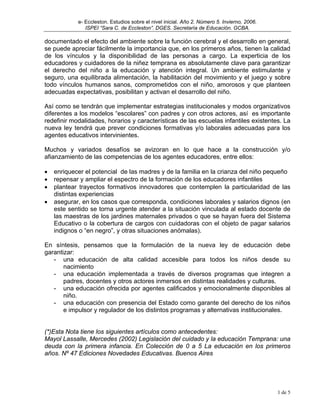 e- Eccleston. Estudios sobre el nivel inicial. Año 2. Número 5. Invierno, 2006.
               ISPEI “Sara C. de Eccleston”. DGES. Secretaría de Educación. GCBA.

documentado el efecto del ambiente sobre la función cerebral y el desarrollo en general,
se puede apreciar fácilmente la importancia que, en los primeros años, tienen la calidad
de los vínculos y la disponibilidad de las personas a cargo. La experticia de los
educadores y cuidadores de la niñez temprana es absolutamente clave para garantizar
el derecho del niño a la educación y atención integral. Un ambiente estimulante y
seguro, una equilibrada alimentación, la habilitación del movimiento y el juego y sobre
todo vínculos humanos sanos, comprometidos con el niño, amorosos y que planteen
adecuadas expectativas, posibilitan y activan el desarrollo del niño.

Así como se tendrán que implementar estrategias institucionales y modos organizativos
diferentes a los modelos “escolares” con padres y con otros actores, así es importante
redefinir modalidades, horarios y características de las escuelas infantiles existentes. La
nueva ley tendrá que prever condiciones formativas y/o laborales adecuadas para los
agentes educativos intervinientes.

Muchos y variados desafíos se avizoran en lo que hace a la construcción y/o
afianzamiento de las competencias de los agentes educadores, entre ellos:

•   enriquecer el potencial de las madres y de la familia en la crianza del niño pequeño
•   repensar y ampliar el espectro de la formación de los educadores infantiles
•   plantear trayectos formativos innovadores que contemplen la particularidad de las
    distintas experiencias
•   asegurar, en los casos que corresponda, condiciones laborales y salarios dignos (en
    este sentido se torna urgente atender a la situación vinculada al estado docente de
    las maestras de los jardines maternales privados o que se hayan fuera del Sistema
    Educativo o la cobertura de cargos con cuidadoras con el objeto de pagar salarios
    indignos o “en negro”, y otras situaciones anómalas).

En síntesis, pensamos que la formulación de la nueva ley de educación debe
garantizar:
   - una educación de alta calidad accesible para todos los niños desde su
       nacimiento
   - una educación implementada a través de diversos programas que integren a
       padres, docentes y otros actores inmersos en distintas realidades y culturas.
   - una educación ofrecida por agentes calificados y emocionalmente disponibles al
       niño.
   - una educación con presencia del Estado como garante del derecho de los niños
       e impulsor y regulador de los distintos programas y alternativas institucionales.


(*)Esta Nota tiene los siguientes artículos como antecedentes:
Mayol Lassalle, Mercedes (2002) Legislación del cuidado y la educación Temprana: una
deuda con la primera infancia. En Colección de 0 a 5 La educación en los primeros
años. Nº 47 Ediciones Novedades Educativas. Buenos Aires




                                                                                              1 de 5
 