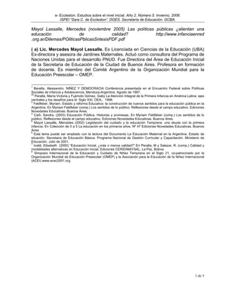 e- Eccleston. Estudios sobre el nivel inicial. Año 2. Número 5. Invierno, 2006.
                   ISPEI “Sara C. de Eccleston”. DGES. Secretaría de Educación. GCBA.

Mayol Lassalle, Mercedes (noviembre 2005) Las políticas públicas ¿alientan una
educación                de             calidad?        http://www.infanciaenred
.org.ar/Dilemas/POliticasPblicasSntesisPDF.pdf

( a) Lic. Mercedes Mayol Lassalle. Es Licenciada en Ciencias de la Educación (UBA)
Ex-directora y asesora de Jardines Maternales. Actuó como consultora del Programa de
Naciones Unidas para el desarrollo PNUD. Fue Directora del Área de Educación Inicial
de la Secretaria de Educación de la Ciudad de Buenos Aires. Profesora en formación
de docente. Es miembro del Comité Argentino de la Organización Mundial para la
Educación Preescolar – OMEP.

1
   Baratta, Alessandro. NIÑEZ Y DEMOCRACIA Conferencia presentada en el Encuentro Federal sobre Políticas
Sociales de Infancia y Adolescencia, Mendoza-Argentina, Agosto de 1997.
22
   Peralta, María Victoria y Fujimoto Gómez, Gaby La Atención Integral de la Primera Infancia en América Latina: ejes
centrales y los desafíos para el Siglo XXI. OEA., 1998.
3
  Feldfeber, Myriam. Estado y reforma Educativa: la construcción de nuevos sentidos para la educación pública en la
Argentina. En Myriam Feldfeber (comp.) Los sentidos de lo público. Reflexiones desde el campo educativo. Ediciones
Novedades Educativas. Buenos Aires.
4
   Carli, Sandra. (2003) Educación Pública. Historias y promesas. En Myriam Feldfeber (comp.) Los sentidos de lo
público. Reflexiones desde el campo educativo. Ediciones Novedades Educativas. Buenos Aires.
5
   Mayol Lassalle, Mercedes (2002) Legislación del cuidado y la educación Temprana: una deuda con la primera
infancia. En Colección de 0 a 5 La educación en los primeros años. Nº 47 Ediciones Novedades Educativas. Buenos
Aires
6
   Este tema puede ser ampliado con la lectura del Documento La Educación Maternal en la Argentina. Estado de
situación. Secretaria de Educación Básica. Programa Nacional de Gestión Curricular y Capacitación. Ministerio de
Educación. Julio de 2001.
7
  Ivaldi, Elisabeth (2000) “Educación Inicial, ¿más o menos calidad?” En Peralta, M y Salazar, R. (comp.) Calidad y
modalidades alternativas en Educación Inicial. Ediciones CERID/MAYSAL. La Paz, Bolivia
8
   Simposio Internacional de la Educación y Cuidado de Niñez Temprana en el Siglo 21, co-patrocinado por la
Organización Mundial de Educación Preescolar (OMEP) y la Asociación para la Educación de la Niñez Internacional
(ACEI) www.ecec2001.org




                                                                                                              1 de 5
 