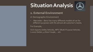 Situation Analysis
2. External Environment
d- Demographic Environment
•

Mercedes – Benz has many different models of car for
different purposes with fits almost all customer’s needs;

For Example;
SUV (Sports Utility Vehicle), MPV (Multi Purpose Vehicle),
Luxury Sedan, 4 Door Coupé,….etc.

10

 