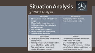 Situation Analysis
3. SWOT Analysis
•
•
•
•
•

Strengths
Strong brand value/ robust brand
image.
Global leader in premium car.
Holds patents on the majority of
safety features.
Into innovation & research.
Strong presence in motor sport
under Mclaren Mercedes.

Opportunities
• Developing hybrid cars & fuel efficient
cars for future.
• Tapping emerging markets across the
world & building a global brand.
• Fast growing luxury automobile
market & increased income.

Weaknesses
• Highly competitive markets.
• High maintenance cost .

•
•
•
•

Threats
Government policies for automobile
sector across the world.
Ever increasing fuel prices.
A tax increase for improving vehicles.
Manufactured & assembled in over 20
countries across the world.

11

 