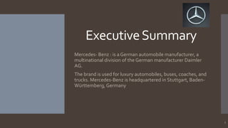 Executive Summary
Mercedes- Benz : is a German automobile manufacturer, a
multinational division of the German manufacturer Daimler
AG.
The brand is used for luxury automobiles, buses, coaches, and
trucks. Mercedes-Benz is headquartered in Stuttgart, BadenWürttemberg, Germany

3

 