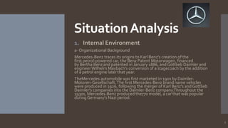 Situation Analysis
1. Internal Environment
a- Organizational Background
Mercedes-Benz traces its origins to Karl Benz's creation of the
first petrol-powered car, the Benz Patent Motorwagen, financed
by Bertha Benz and patented in January 1886, and Gottlieb Daimler and
engineer Wilhelm Maybach's conversion of a stagecoach by the addition
of a petrol engine later that year.
TheMercedes automobile was first marketed in 1901 by DaimlerMotoren-Gesellschaft. The first Mercedes-Benz brand name vehicles
were produced in 1926, following the merger of Karl Benz's and Gottlieb
Daimler's companies into the Daimler-Benz company.Throughout the
1930s, Mercedes-Benz produced the770 model, a car that was popular
during Germany's Nazi period.

5

 
