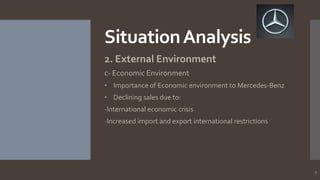 Situation Analysis
2. External Environment
c- Economic Environment
• Importance of Economic environment to Mercedes-Benz
• Declining sales due to:
-International economic crisis
-Increased import and export international restrictions

9

 