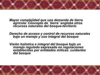 Mayor complejidad que una demanda de tierra
agrícola: Concepto de ¨tierra¨ engloba otros
recursos naturales del bosque-territorio
Derecho de acceso y control de recursos naturales
bajo un manejo y uso integral del bosque
Visión holística e integral del bosque bajo un
manejo regulado expresado en regulaciones
establecidas por entidades míticas: cuidantes
del bosque
 