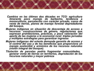 Cambios en las últimas dos décadas en TCO: agricultura
itinerante poco manejo de barbecho, tendencia a
monocultivos, parcelación con carácter privado, casos de
venta de tierras, planes de manejo forestal depredadores
del bosque,
Mujeres indígenas en situación de desventaja de acceso a
recursos: construcciones de género, regulaciones que
expresan prohibiciones, prácticas, y poco valoración del
aporte de las mujeres a la economía rural: triples jornadas
y múltiples estrategias para garantizar ingresos
Mujeres indígenas del oriente demanda garantía de acceso y
el control del uso y de los beneficios que proporciona un
manejo sostenible y armónico de los recursos naturales
(visión integral del bosque).
Titulación de parcelas podría fragmentar comunidades,
generar venta de tierras en territorios, depredación de los
recursos naturales y mayor pobreza
 
