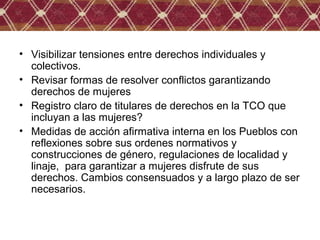 • Visibilizar tensiones entre derechos individuales y
colectivos.
• Revisar formas de resolver conflictos garantizando
derechos de mujeres
• Registro claro de titulares de derechos en la TCO que
incluyan a las mujeres?
• Medidas de acción afirmativa interna en los Pueblos con
reflexiones sobre sus ordenes normativos y
construcciones de género, regulaciones de localidad y
linaje, para garantizar a mujeres disfrute de sus
derechos. Cambios consensuados y a largo plazo de ser
necesarios.
 