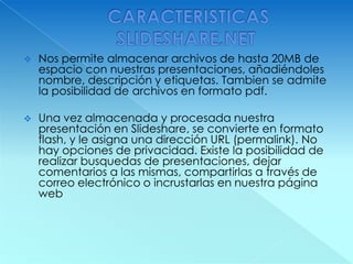  CARACTERISTICAS SLIDESHARE.NET Nos permite almacenar archivos de hasta 20MB de espacio con nuestras presentaciones, añadiéndoles nombre, descripción y etiquetas. Tambien se admite la posibilidad de archivos en formato pdf.