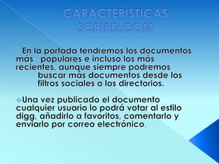 Una vez almacenada y procesada nuestra presentación en Slideshare, se convierte en formato flash, y le asigna una dirección URL (permalink). No hay opciones de privacidad. Existe la posibilidad de realizar busquedas de presentaciones, dejar comentarios a las mismas, compartirlas a través de correo electrónico o incrustarlas en nuestra página webCARACTERISTICAS SCRIBD.COMEn la portada tendremos los documentos                                                        más   populares e incluso los más recientes, aunque siempre podremos 	buscar más documentos desde los 	filtros sociales o los directorios.